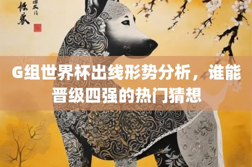 G组世界杯出线形势分析，谁能晋级四强的热门猜想