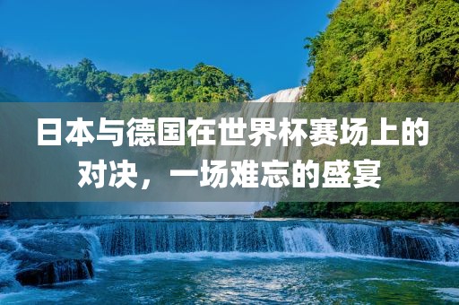 日本与德国在世界杯赛场上的对决，一场难忘的盛宴