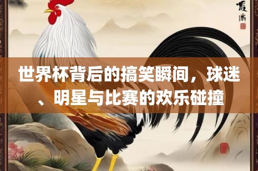 世界杯背后的搞笑瞬间，球迷、明星与比赛的欢乐碰撞洛阳市法福文化传播有限公司