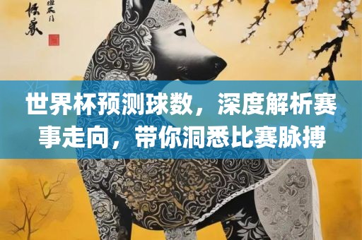 世界杯预测球数，深度解析赛事走向，带你洞悉比赛脉搏