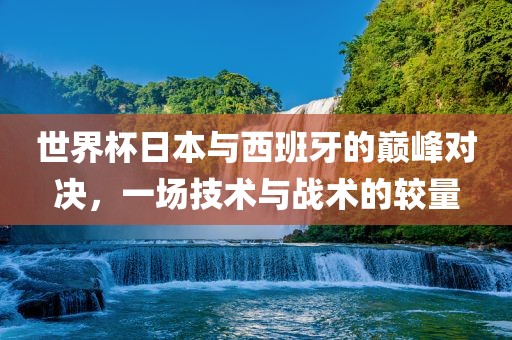 世界杯日本与西班牙的巅峰对决，一场技术与战术的较量