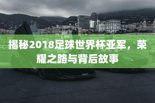 揭秘2018足球世界杯亚军，荣耀之路与背后故事