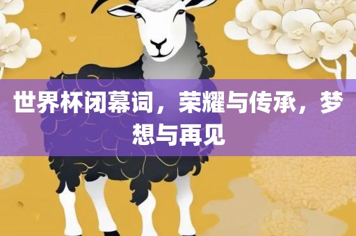 世界杯闭幕词，荣耀与传承，梦想与再见