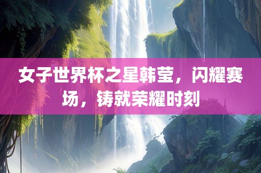 女子世界杯之星韩莹，闪耀赛场，铸就荣耀时刻