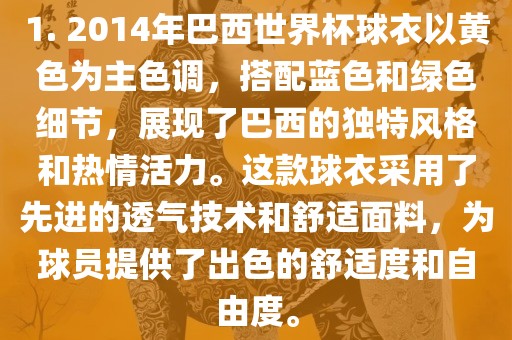 1. 2014年巴西世界杯球衣以黄色为主色调，搭配蓝色和绿色细节，展现了巴西的独特风格和热情活力。这款球衣采用了先进的透气技术和舒适面料，为球员提供了出色的舒适度和自由度。