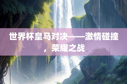 世界杯皇马对决——激情碰撞，荣耀之战