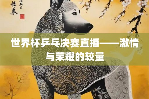 世界杯乒乓决赛直播——激情与荣耀的较量