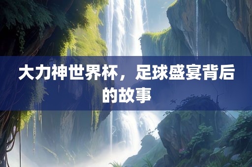 大力神世界杯，足球盛宴背后的故事