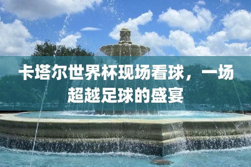 卡塔尔世界杯现场看球，一场超越足球的盛宴