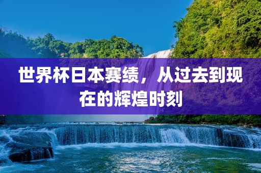 世界杯日本赛绩，从过去到现在的辉煌时刻