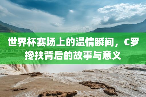 世界杯赛场上的温情瞬间，C罗搀扶背后的故事与意义