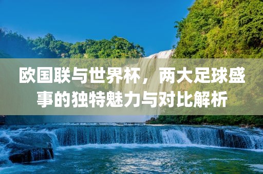 欧国联与世界杯，两大足球盛事的独特魅力与对比解析
