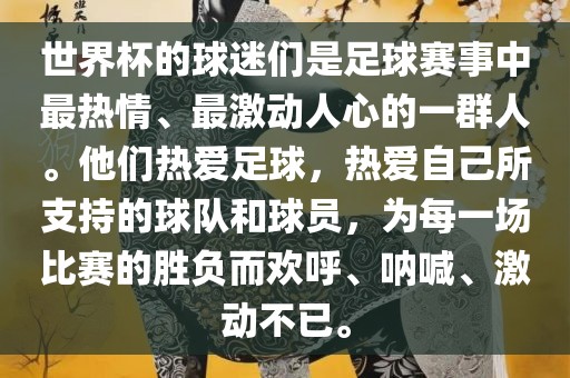 世界杯的球迷们是足球赛事中最热情、最激动人心的一群人。他们热爱足球，热爱自己所支持的球队和球员，为每一场比赛的胜负而欢呼、呐喊、激动不已。