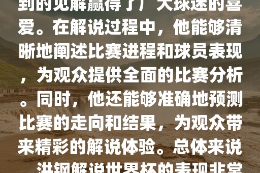 洪钢解说世界杯的表现备受关注。他以专业的解说技巧和独到的见解赢得了广大球迷的喜爱。在解说过程中，他能够清晰地阐述比赛进程和球员表现，为观众提供全面的比赛分析。同时，他还能够准确地预测比赛的走向和结果，为观众带来精彩的解说体验。总体来说，洪钢解说世界杯的表现非常出色，为观众带来了精彩的视听盛宴。