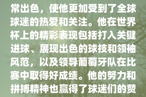 是的，C罗在世界杯上的表现非常出色，使他更加受到了全球球迷的热爱和关注。他在世界杯上的精彩表现包括打入关键进球、展现出色的球技和领袖风范，以及领导葡萄牙队在比赛中取得好成绩。他的努力和拼搏精神也赢得了球迷们的赞赏和尊敬。