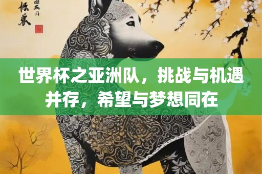 世界杯之亚洲队，挑战与机遇并存，希望与梦想同在