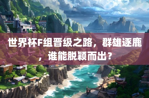 世界杯F组晋级之路，群雄逐鹿，谁能脱颖而出？