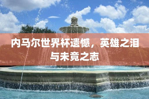 内马尔世界杯遗憾，英雄之泪与未竟之志