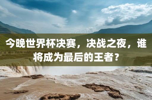 今晚世界杯决赛，决战之夜，谁将成为最后的王者？