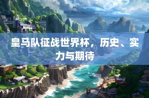 皇马队征战世界杯，历史、实力与期待