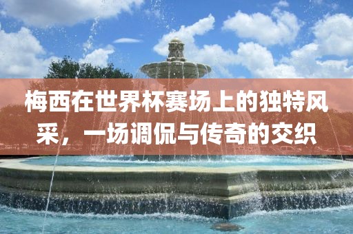 梅西在世界杯赛场上的独特风采，一场调侃与传奇的交织