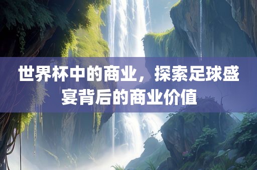 世界杯中的商业，探索足球盛宴背后的商业价值