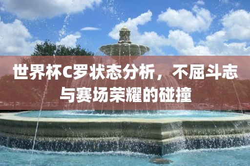 世界杯C罗状态分析，不屈斗志与赛场荣耀的碰撞