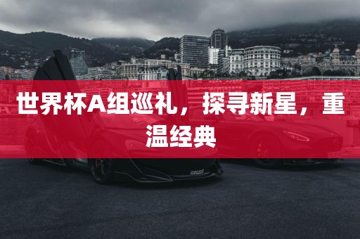 世界杯A组巡礼，探寻新星，重温经典