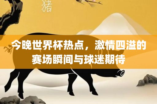 今晚世界杯热点，激情四溢的赛场瞬间与球迷期待