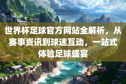 世界杯足球官方网站全解析，从赛事资讯到球迷互动，一站式体验足球盛宴