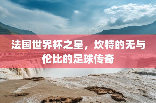 法国世界杯之星，坎特的无与伦比的足球传奇