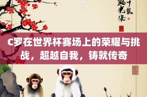 C罗在世界杯赛场上的荣耀与挑战，超越自我，铸就传奇