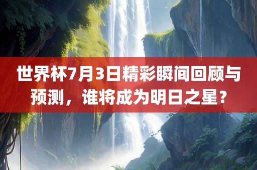 世界杯7月3日精彩瞬间回顾与预测，谁将成为明日之星？