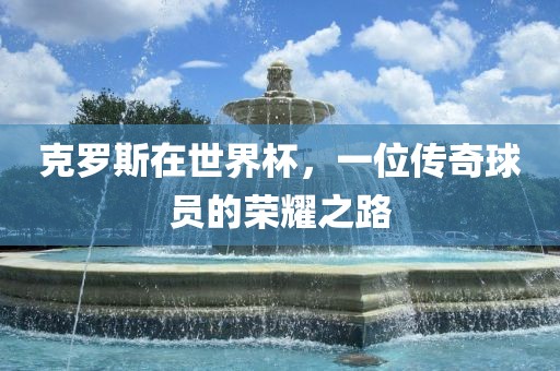 克罗斯在世界杯，一位传奇球员的荣耀之路