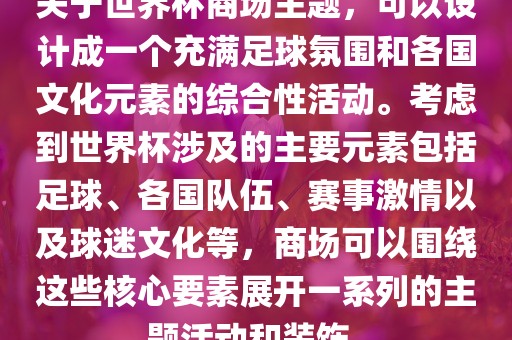 关于世界杯商场主题，可以设计成一个充满足球氛围和各国文化元素的综合性活动。考虑到世界杯涉及的主要元素包括足球、各国队伍、赛事激情以及球迷文化等，商场可以围绕这些核心要素展开一系列的主题活动和装饰。