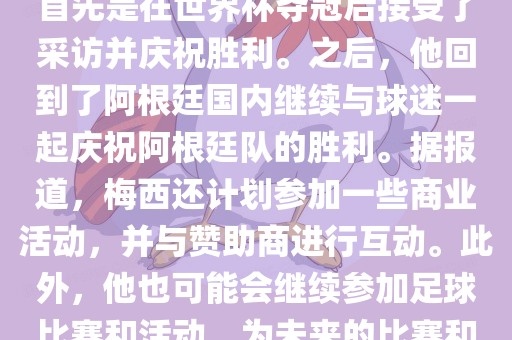 关于梅西在世界杯后的动态，他首先是在世界杯夺冠后接受了采访并庆祝胜利。之后，他回到了阿根廷国内继续与球迷一起庆祝阿根廷队的胜利。据报道，梅西还计划参加一些商业活动，并与赞助商进行互动。此外，他也可能会继续参加足球比赛和活动，为未来的比赛和职业生涯做好准备。