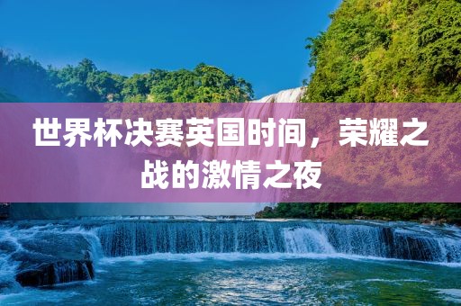 世界杯决赛英国时间，荣耀之战的激情之夜