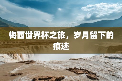 梅西世界杯之旅，岁月留下的痕迹