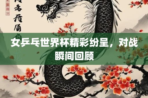 女乒乓世界杯精彩纷呈，对战瞬间回顾