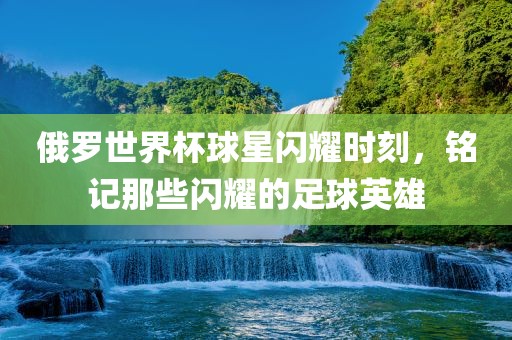 俄罗世界杯球星闪耀时刻，铭记那些闪耀的足球英雄