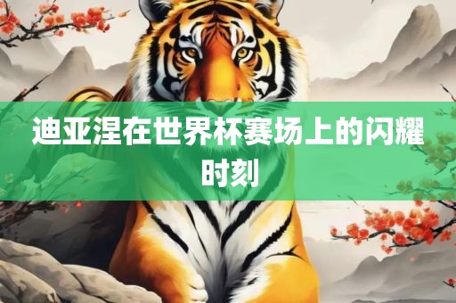 迪亚涅在世界杯赛场上的闪耀时刻
