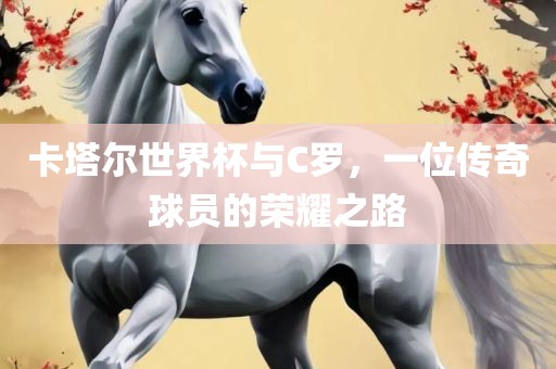 卡塔尔世界杯与C罗，一位传奇球员的荣耀之路