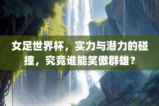 女足世界杯，实力与潜力的碰撞，究竟谁能笑傲群雄？