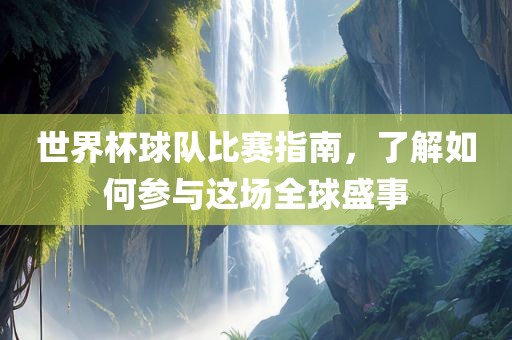 世界杯球队比赛指南，了解如何参与这场全球盛事