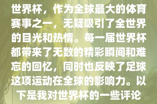 世界杯，作为全球最大的体育赛事之一，无疑吸引了全世界的目光和热情。每一届世界杯都带来了无数的精彩瞬间和难忘的回忆，同时也反映了足球这项运动在全球的影响力。以下是我对世界杯的一些评论