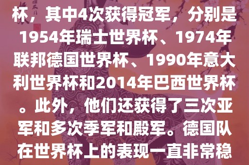 德国队在世界杯上的战绩非常辉煌。他们总共参加了8次世界杯，其中4次获得冠军，分别是1954年瑞士世界杯、1974年联邦德国世界杯、1990年意大利世界杯和2014年巴西世界杯。此外，他们还获得了三次亚军和多次季军和殿军。德国队在世界杯上的表现一直非常稳定，拥有强大的实力和深厚的足球底蕴。