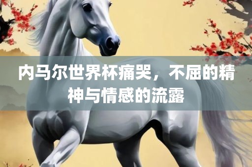 内马尔世界杯痛哭，不屈的精神与情感的流露