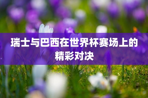 瑞士与巴西在世界杯赛场上的精彩对决