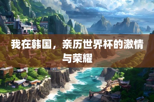 我在韩国，亲历世界杯的激情与荣耀