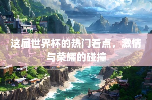 这届世界杯的热门看点，激情与荣耀的碰撞